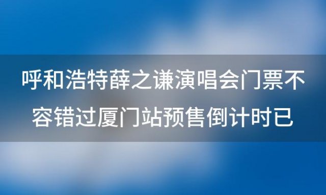 呼和浩特薛之谦演唱会门票不容错过厦门站预售倒计时已经开始