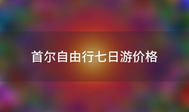 首尔自由行七日游价格「首尔自由行七日游多少钱」