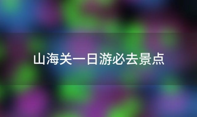 山海关一日游必去景点(山海关景区一日游攻略)