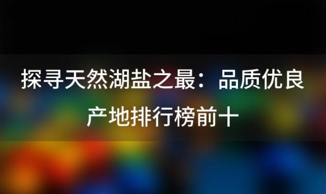 探寻天然湖盐之最：品质优良产地排行榜前十，湖盐哪个产地更胜一筹