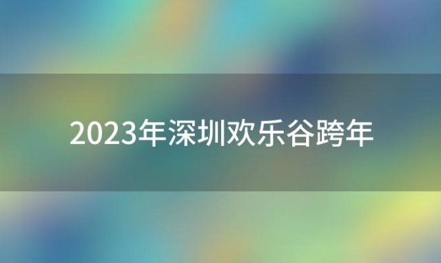 2023年深圳欢乐谷跨年(深圳欢乐谷跨年夜场几点到几点)