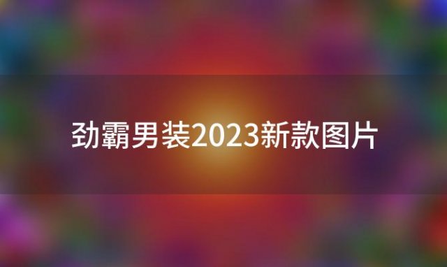 劲霸男装2023新款图片(劲霸男装2023春款)