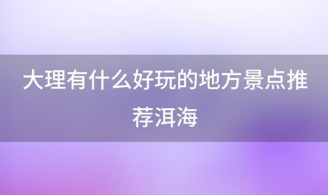 大理有什么好玩的地方景点推荐洱海(大理必去的4个景点)