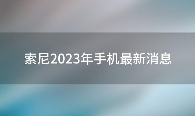 索尼2023年手机最新消息(索尼最贵的手机)