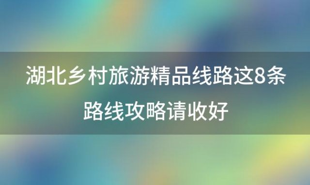 湖北乡村旅游精品线路 这8条路线攻略请收好