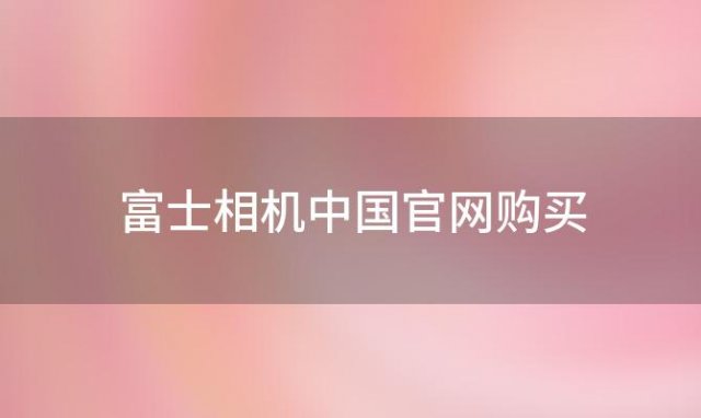 富士相机中国官网购买 富士相机是哪个国家的