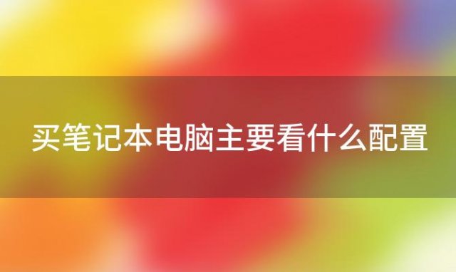 买笔记本电脑主要看什么配置(好的笔记本电脑配置介绍)