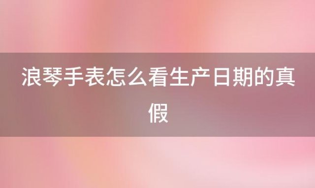 浪琴手表怎么看生产日期的真假(浪琴手表怎么看真假)