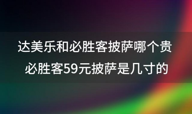 必胜客59元披萨是几寸的 达美乐和必胜客披萨哪个贵