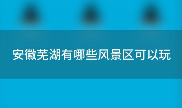 安徽芜湖有哪些风景区可以玩(安徽芜湖有哪些大学)