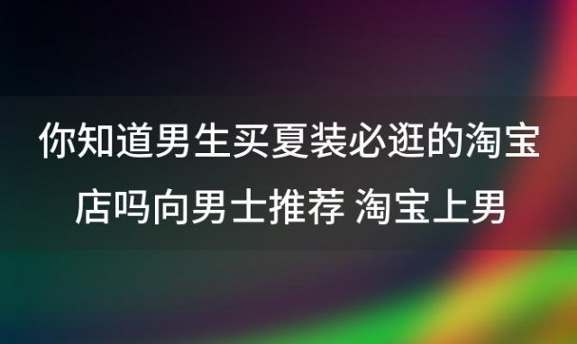 你知道男生买夏装必逛的淘宝店吗向男士推荐