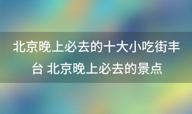 北京晚上必去的十大小吃街 北京晚上必去的景点