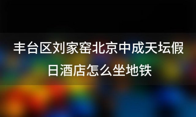 丰台区刘家窑北京中成天坛假日酒店怎么坐地铁