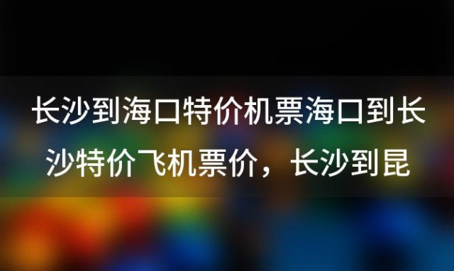 长沙到海口特价机票海口到长沙特价飞机票价，长沙到昆明特价机票