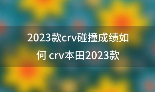 2023款crv碰撞成绩如何 crv本田2023款配置
