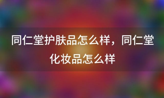 同仁堂护肤品怎么样，同仁堂化妆品怎么样