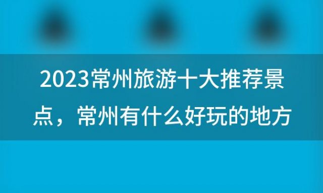 2023常州旅游十大推荐景点，常州有什么好玩的地方旅游景点