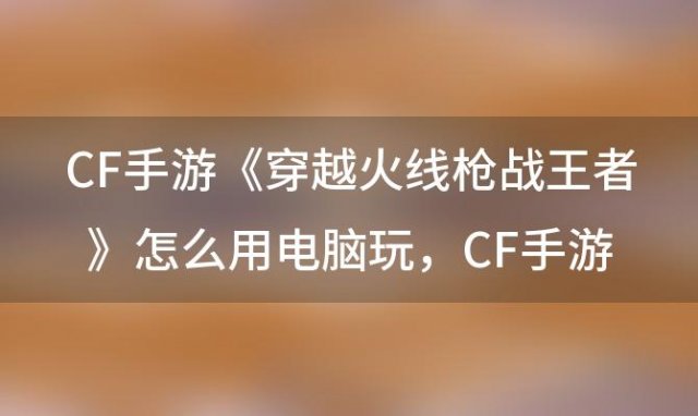 CF手游《穿越火线:枪战王者》怎么用电脑玩，CF手游可以在电脑上玩吗