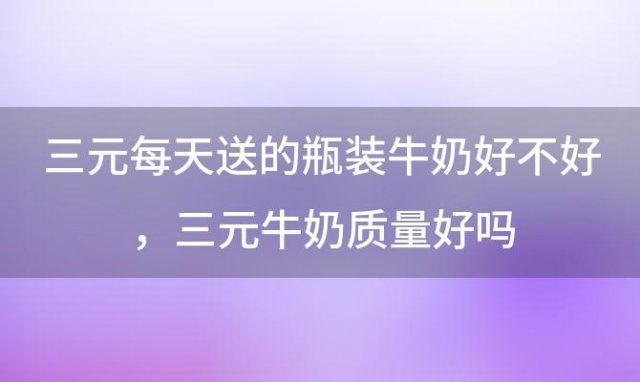 三元每天送的瓶装牛奶好不好，三元牛奶质量好吗