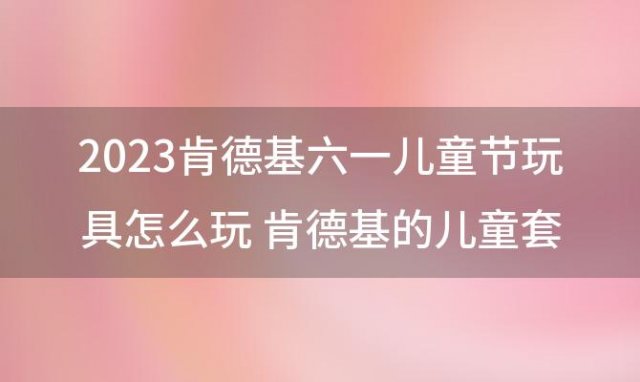 2023肯德基六一儿童节玩具怎么玩 肯德基的儿童套餐玩具是一样的吗