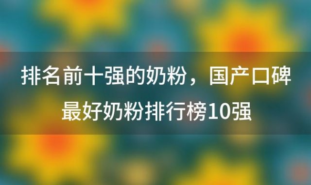 排名前十强的奶粉，国产口碑最好奶粉排行榜10强