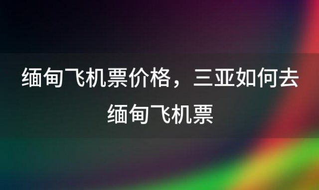 缅甸飞机票价格，三亚如何去缅甸飞机票