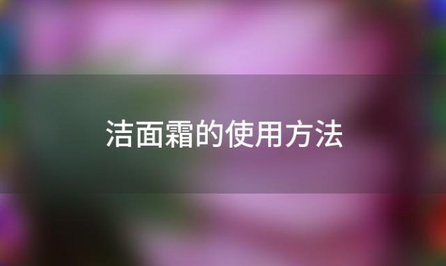 洁面霜的使用方法(洁面霜的使用方法有哪些)