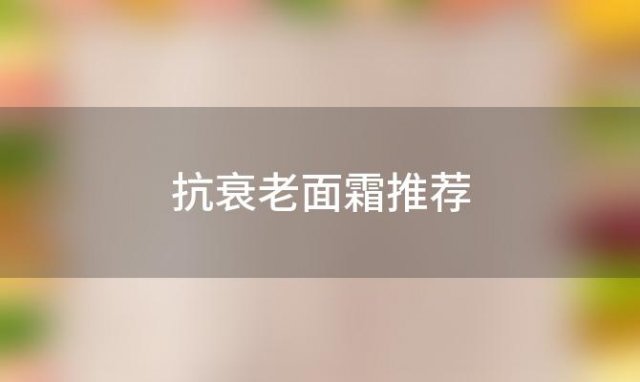 抗衰老面霜推荐(抗衰老面霜怎么使用)