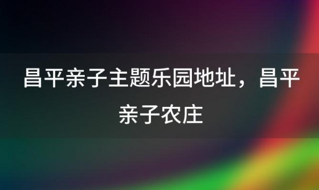 昌平亲子主题乐园地址，昌平亲子农庄