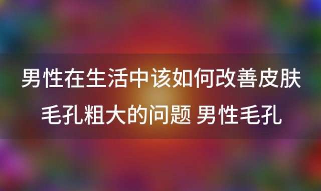 男性在生活中该如何改善皮肤毛孔粗大的问题 男性毛孔粗大怎么办