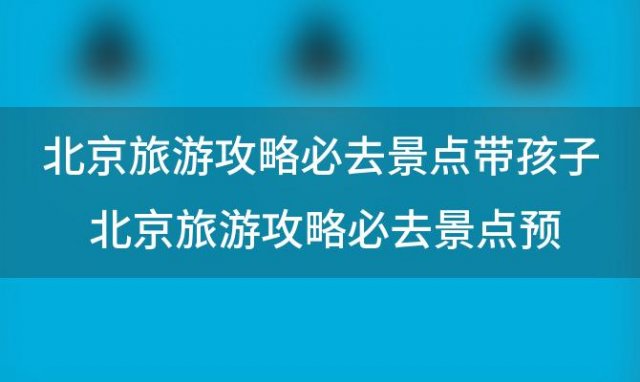 北京旅游攻略必去景点带孩子 北京旅游攻略必去景点预约官网