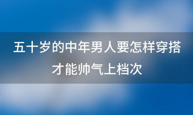 五十岁的中年男人要怎样穿搭才能帅气上档次