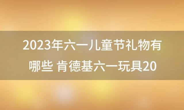 2023年六一儿童节礼物有哪些 肯德基六一玩具2023什么时候开始