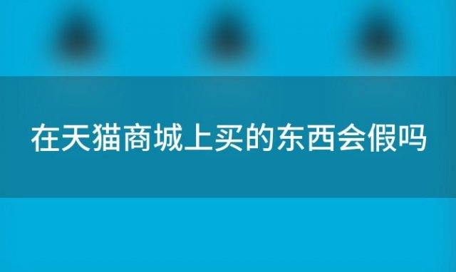 在天猫商城上买的东西会假吗(怎么购买天猫店铺购买天猫店铺需要注意什么)