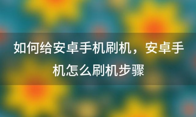 如何给安卓手机刷机，安卓手机怎么刷机步骤