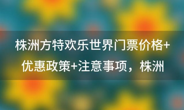 株洲方特欢乐世界门票价格+优惠政策+注意事项，株洲方特梦幻世界门票+卡+优惠政