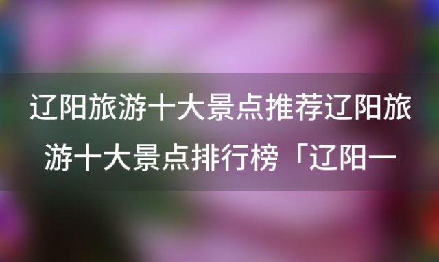 辽阳旅游十大景点推荐辽阳旅游十大景点排行榜「辽阳一日游必去的景点」