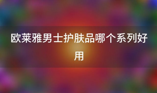 欧莱雅男士护肤品哪个系列好用(欧莱雅男士面霜效果怎么样)