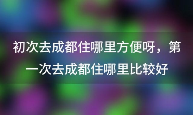 初次去成都住哪里方便呀，第一次去成都住哪里比较好