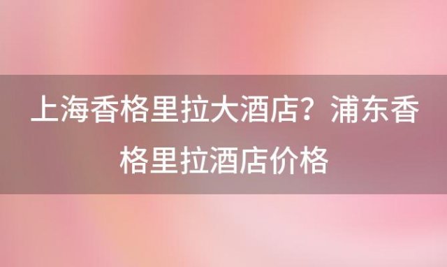 上海香格里拉大酒店？浦东香格里拉酒店价格