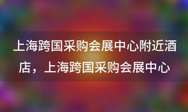 上海跨国采购会展中心附近酒店，上海跨国采购会展中心附近酒店有哪些