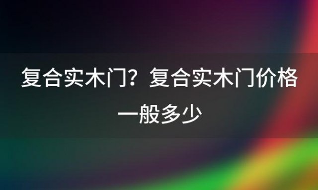 复合实木门？复合实木门价格一般多少