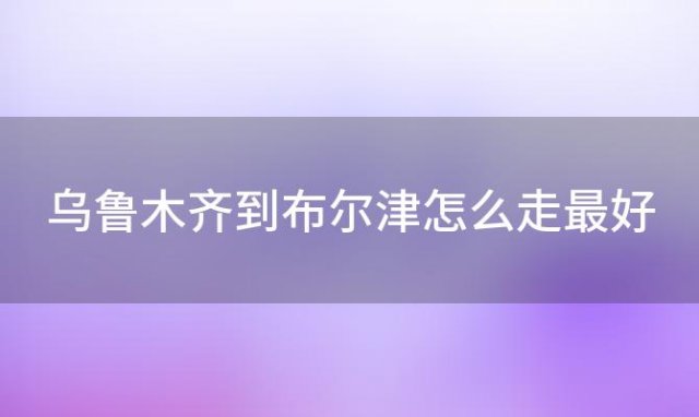 乌鲁木齐到布尔津怎么走最好「乌鲁木齐到布尔津怎么走好看」