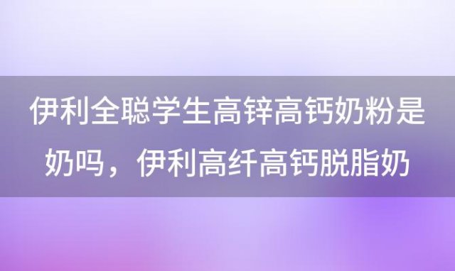 伊利全聪学生高锌高钙奶粉是奶吗 伊利高纤高钙脱脂奶粉是奶粉吗