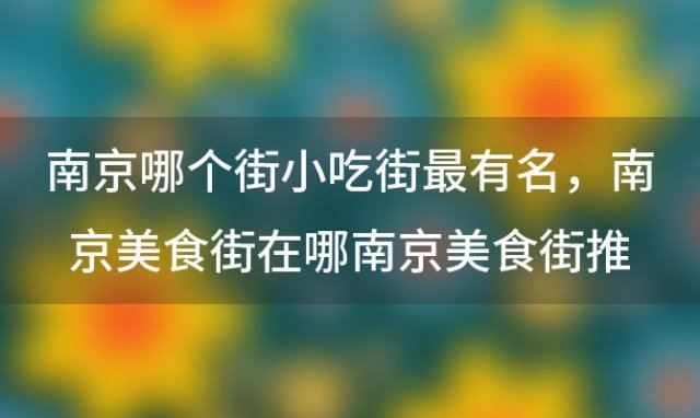 南京哪个街小吃街最有名 南京美食街在哪南京美食街推荐