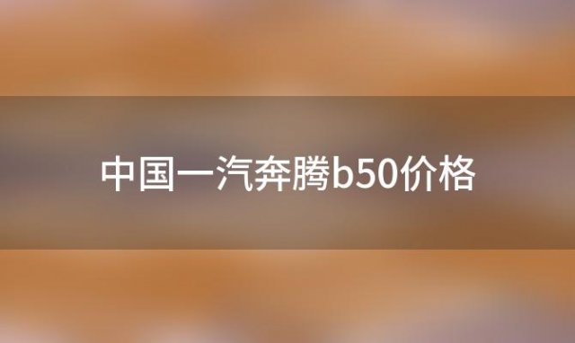 中国一汽奔腾b50价格(一汽奔腾b50价格)