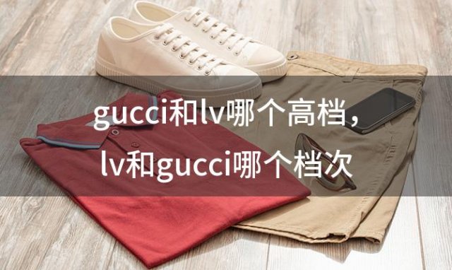 gucci和lv哪个高档 lv和gucci哪个档次高