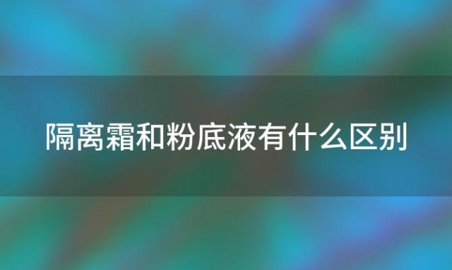 隔离霜和粉底液有什么区别「粉底液和隔离霜有什么区别」