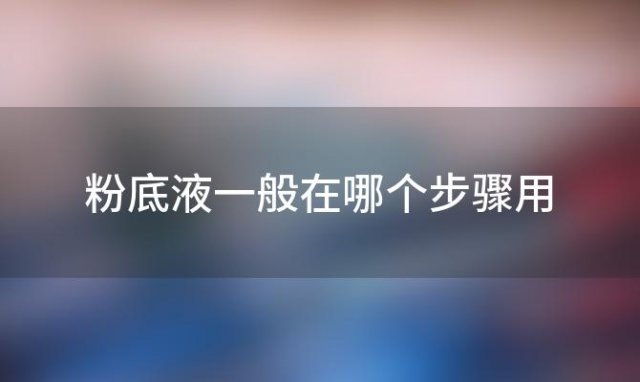 粉底液一般在哪个步骤用「粉底液怎样用才是正确」