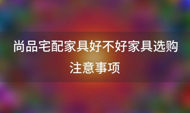 尚品宅配家具好不好家具选购注意事项「尚品宅配家具好吗尚品宅配价格如何」